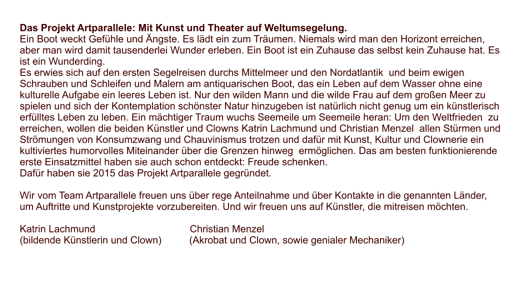 Das Projekt Artparallele: Mit Kunst und Theater auf Weltumsegelung. Ein Boot weckt Gefhle und ngste. Es ldt ein zum Trumen. Niemals wird man den Horizont erreichen, aber man wird damit tausenderlei Wunder erleben. Ein Boot ist ein Zuhause das selbst kein Zuhause hat. Es ist ein Wunderding. Es erwies sich auf den ersten Segelreisen durchs Mittelmeer und den Nordatlantik  und beim ewigen Schrauben und Schleifen und Malern am antiquarischen Boot, das ein Leben auf dem Wasser ohne eine kulturelle Aufgabe ein leeres Leben ist. Nur den wilden Mann und die wilde Frau auf dem groen Meer zu spielen und sich der Kontemplation schnster Natur hinzugeben ist natrlich nicht genug um ein knstlerisch erflltes Leben zu leben. Ein mchtiger Traum wuchs Seemeile um Seemeile heran: Um den Weltfrieden  zu erreichen, wollen die beiden Knstler und Clowns Katrin Lachmund und Christian Menzel  allen Strmen und Strmungen von Konsumzwang und Chauvinismus trotzen und dafr mit Kunst, Kultur und Clownerie ein kultiviertes humorvolles Miteinander ber die Grenzen hinweg  ermglichen. Das am besten funktionierende erste Einsatzmittel haben sie auch schon entdeckt: Freude schenken. Dafr haben sie 2015 das Projekt Artparallele gegrndet.  Wir vom Team Artparallele freuen uns ber rege Anteilnahme und ber Kontakte in die genannten Lnder, um Auftritte und Kunstprojekte vorzubereiten. Und wir freuen uns auf Knstler, die mitreisen mchten.  Katrin Lachmund                                  Christian Menzel (bildende Knstlerin und Clown)          (Akrobat und Clown, sowie genialer Mechaniker)